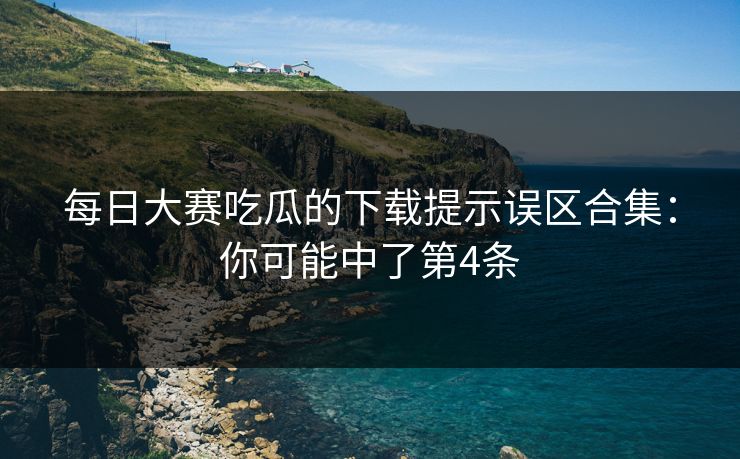 每日大赛吃瓜的下载提示误区合集:你可能中了第4条