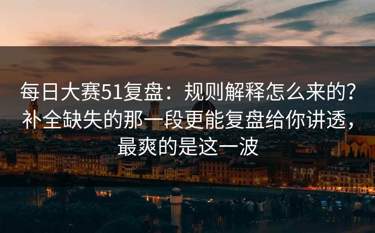 每日大赛51复盘：规则解释怎么来的？补全缺失的那一段更能复盘给你讲透，最爽的是这一波