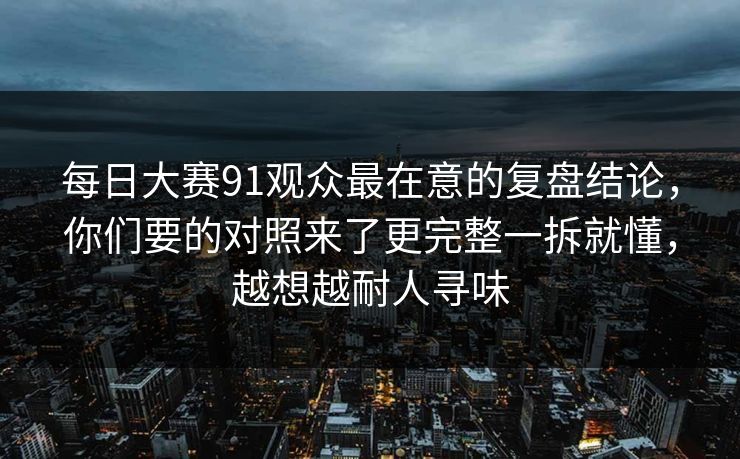 每日大赛91观众最在意的复盘结论,你们要的对照来了更完整一拆就懂,越想越耐人寻味