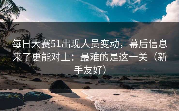 每日大赛51出现人员变动，幕后信息来了更能对上：最难的是这一关（新手友好）