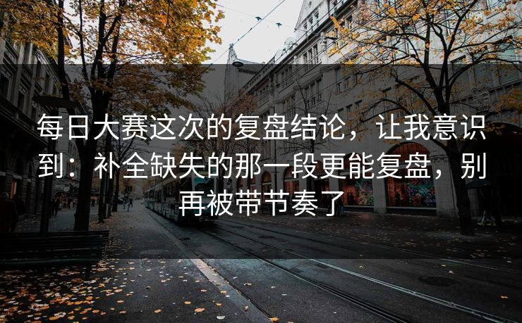 每日大赛这次的复盘结论,让我意识到:补全缺失的那一段更能复盘,别再被带节奏了