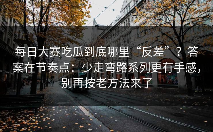每日大赛吃瓜到底哪里“反差”？答案在节奏点：少走弯路系列更有手感，别再按老方法来了