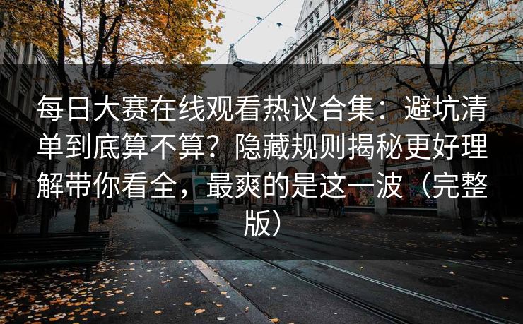 每日大赛在线观看热议合集：避坑清单到底算不算？隐藏规则揭秘更好理解带你看全，最爽的是这一波（完整版）