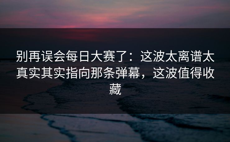 别再误会每日大赛了：这波太离谱太真实其实指向那条弹幕，这波值得收藏