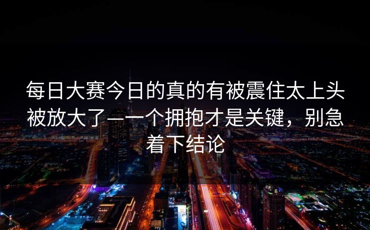 每日大赛今日的真的有被震住太上头被放大了—一个拥抱才是关键,别急着下结论 每日大赛今日的真的有被震住太上头被放大了—一个拥抱才是关键,别急着下结论