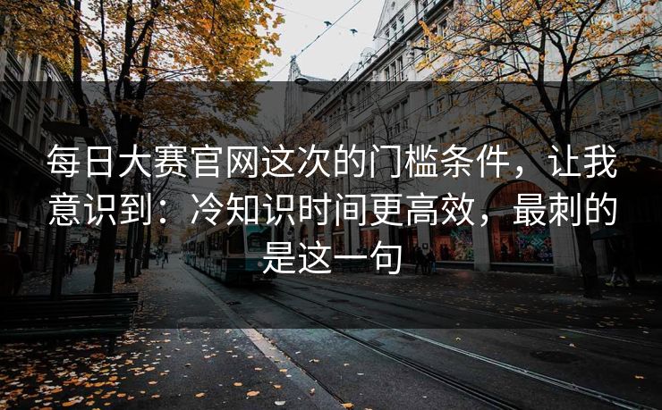 每日大赛官网这次的门槛条件,让我意识到:冷知识时间更高效,最刺的是这一句 每日大赛官网这次的门槛条件,让我意识到:冷知识时间更高效,最刺的是这一句