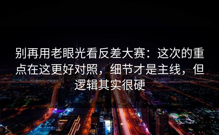 别再用老眼光看反差大赛:这次的重点在这更好对照,细节才是主线,但逻辑其实很硬 别再用老眼光看反差大赛:这次的重点在这更好对照,细节才是主线,但逻辑其实很硬