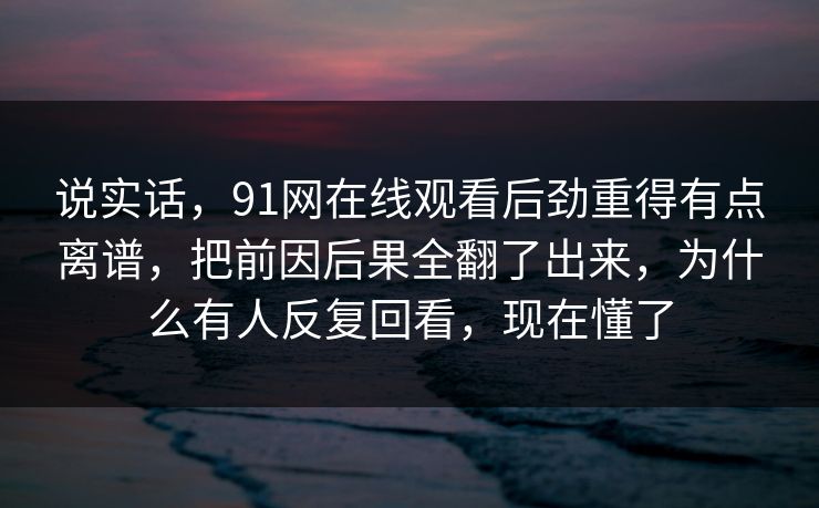 说实话,91网在线观看后劲重得有点离谱,把前因后果全翻了出来,为什么有人反复回看,现在懂了 说实话,91网在线观看后劲重得有点离谱,把前因后果全翻了出来,为什么有人反复回看,现在懂了